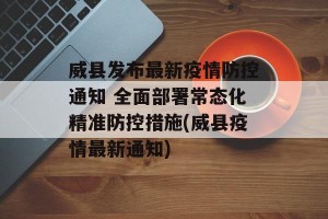 威县发布最新疫情防控通知 全面部署常态化精准防控措施(威县疫情最新通知)