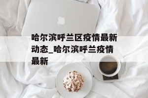 哈尔滨呼兰区疫情最新动态_哈尔滨呼兰疫情最新