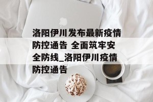 洛阳伊川发布最新疫情防控通告 全面筑牢安全防线_洛阳伊川疫情防控通告