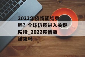 2022年疫情能结束吗？全球抗疫进入关键阶段_2022疫情能结束吗