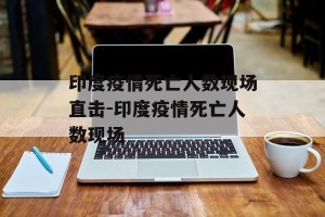印度疫情死亡人数现场直击-印度疫情死亡人数现场