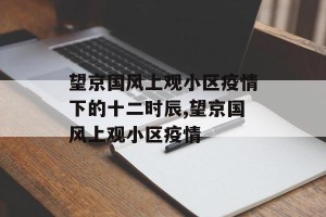 望京国风上观小区疫情下的十二时辰,望京国风上观小区疫情