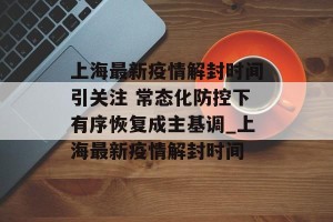 上海最新疫情解封时间引关注 常态化防控下有序恢复成主基调_上海最新疫情解封时间