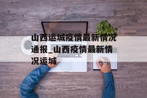 山西运城疫情最新情况通报_山西疫情最新情况运城
