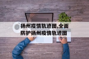 扬州疫情轨迹图,全面防护扬州疫情轨迹图