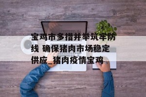 宝鸡市多措并举筑牢防线 确保猪肉市场稳定供应_猪肉疫情宝鸡