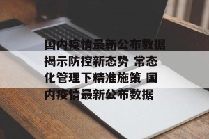 国内疫情最新公布数据揭示防控新态势 常态化管理下精准施策 国内疫情最新公布数据