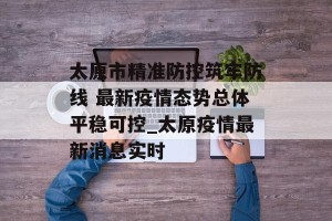 太原市精准防控筑牢防线 最新疫情态势总体平稳可控_太原疫情最新消息实时