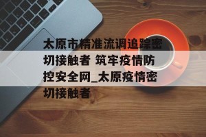 太原市精准流调追踪密切接触者 筑牢疫情防控安全网_太原疫情密切接触者