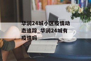 华润24城小区疫情动态追踪_华润24城有疫情吗