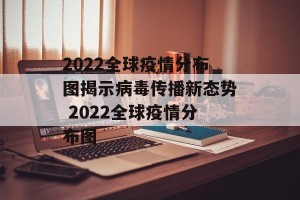 2022全球疫情分布图揭示病毒传播新态势 2022全球疫情分布图