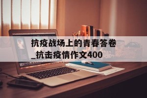 抗疫战场上的青春答卷_抗击疫情作文400