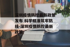 深圳疫情防控最新政策发布 科学精准筑牢防线-深圳疫情防控最新政策