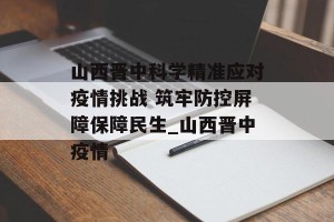 山西晋中科学精准应对疫情挑战 筑牢防控屏障保障民生_山西晋中疫情
