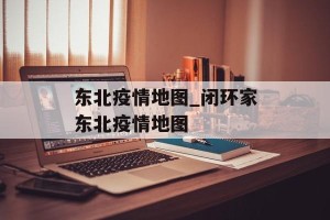 东北疫情地图_闭环家东北疫情地图