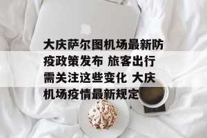 大庆萨尔图机场最新防疫政策发布 旅客出行需关注这些变化 大庆机场疫情最新规定