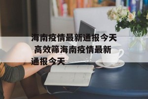 海南疫情最新通报今天 高效筛海南疫情最新通报今天