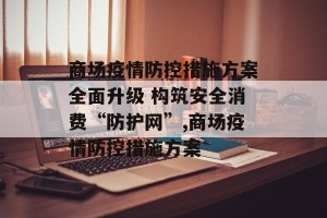 商场疫情防控措施方案全面升级 构筑安全消费“防护网”,商场疫情防控措施方案