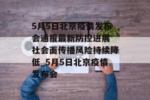 5月5日北京疫情发布会通报最新防控进展 社会面传播风险持续降低_5月5日北京疫情发布会