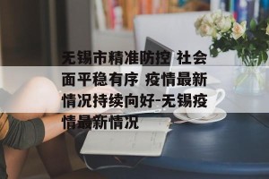 无锡市精准防控 社会面平稳有序 疫情最新情况持续向好-无锡疫情最新情况