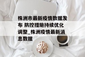 株洲市最新疫情数据发布 防控措施持续优化调整_株洲疫情最新消息数据