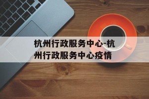 杭州行政服务中心-杭州行政服务中心疫情