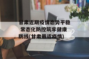 甘肃近期疫情态势平稳 常态化防控筑牢健康防线(甘肃最近疫情)