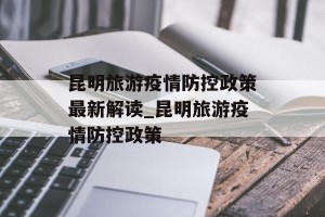 昆明旅游疫情防控政策最新解读_昆明旅游疫情防控政策
