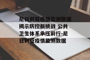 尼日利亚疫情监测数据揭示防控新挑战 公共卫生体系承压前行-尼日利亚疫情监测数据
