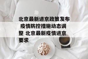 北京最新进京政策发布 疫情防控措施动态调整 北京最新疫情进京要求
