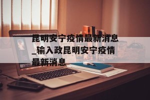 昆明安宁疫情最新消息_输入政昆明安宁疫情最新消息