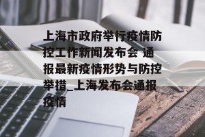 上海市政府举行疫情防控工作新闻发布会 通报最新疫情形势与防控举措_上海发布会通报疫情