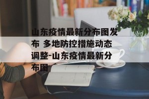山东疫情最新分布图发布 多地防控措施动态调整-山东疫情最新分布图