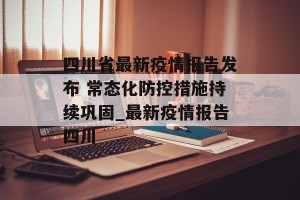 四川省最新疫情报告发布 常态化防控措施持续巩固_最新疫情报告四川