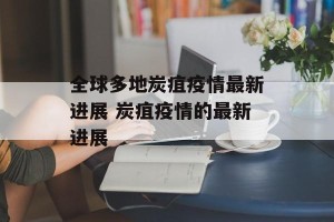 全球多地炭疽疫情最新进展 炭疽疫情的最新进展