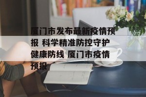 厦门市发布最新疫情预报 科学精准防控守护健康防线 厦门市疫情预报