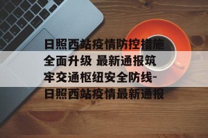 日照西站疫情防控措施全面升级 最新通报筑牢交通枢纽安全防线-日照西站疫情最新通报