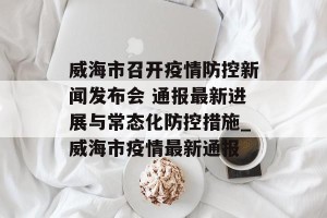 威海市召开疫情防控新闻发布会 通报最新进展与常态化防控措施_威海市疫情最新通报