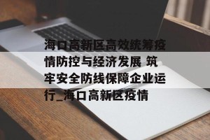 海口高新区高效统筹疫情防控与经济发展 筑牢安全防线保障企业运行_海口高新区疫情