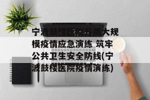 宁波鼓楼医院开展大规模疫情应急演练 筑牢公共卫生安全防线(宁波鼓楼医院疫情演练)
