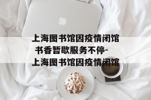 上海图书馆因疫情闭馆 书香暂歇服务不停-上海图书馆因疫情闭馆