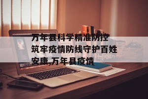 万年县科学精准防控 筑牢疫情防线守护百姓安康,万年县疫情