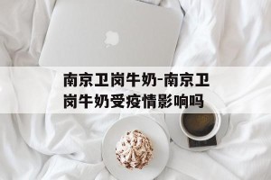 南京卫岗牛奶-南京卫岗牛奶受疫情影响吗