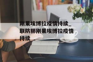 刚果埃博拉疫情持续_联防肺刚果埃博拉疫情持续