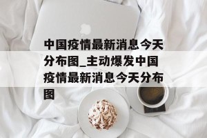 中国疫情最新消息今天分布图_主动爆发中国疫情最新消息今天分布图