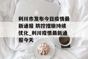 利川市发布今日疫情最新通报 防控措施持续优化_利川疫情最新通报今天