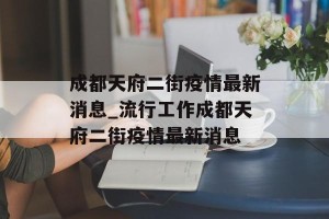 成都天府二街疫情最新消息_流行工作成都天府二街疫情最新消息