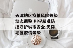 天津地区疫情风险等级动态调整 科学精准防控守护城市安全,天津地区疫情等级