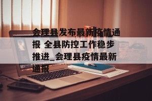 会理县发布最新疫情通报 全县防控工作稳步推进_会理县疫情最新通报