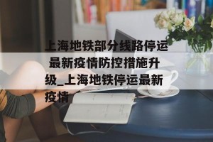 上海地铁部分线路停运 最新疫情防控措施升级_上海地铁停运最新疫情
